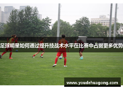 足球明星如何通过提升技战术水平在比赛中占据更多优势